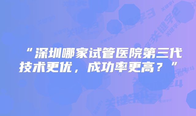 “深圳哪家试管医院第三代技术更优，成功率更高？”