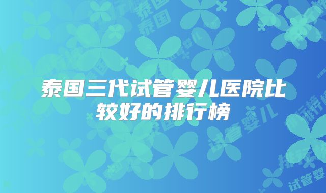 泰国三代试管婴儿医院比较好的排行榜