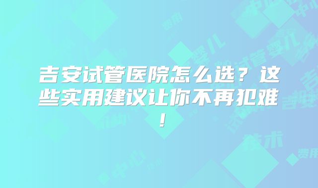 吉安试管医院怎么选?这些实用建议让你不再犯难!