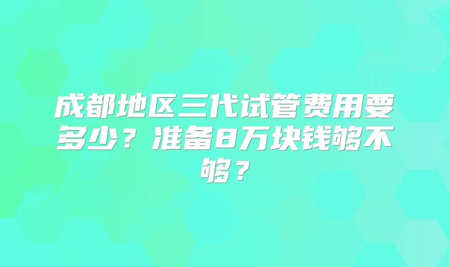 成都地区三代试管费用要多少？准备8万块钱够不够？