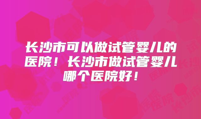 长沙市可以做试管婴儿的医院！长沙市做试管婴儿哪个医院好！