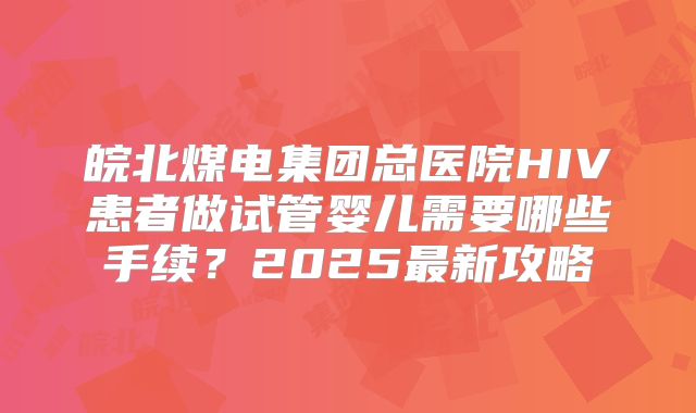 皖北煤电集团总医院HIV患者做试管婴儿需要哪些手续?2025最新攻略