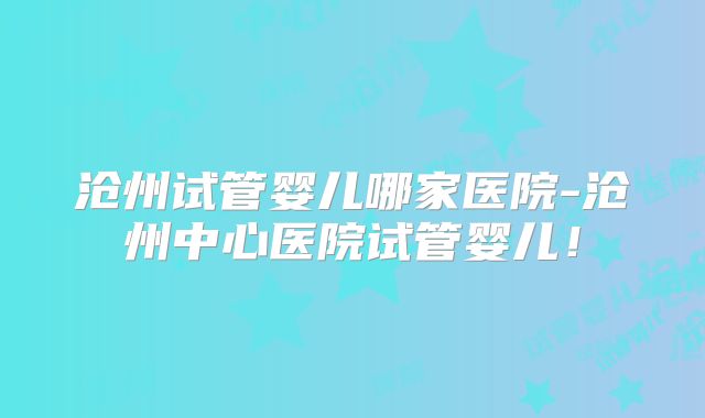 沧州试管婴儿哪家医院-沧州中心医院试管婴儿!