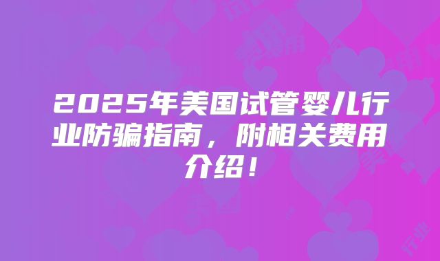 2025年美国试管婴儿行业防骗指南,附相关费用介绍!