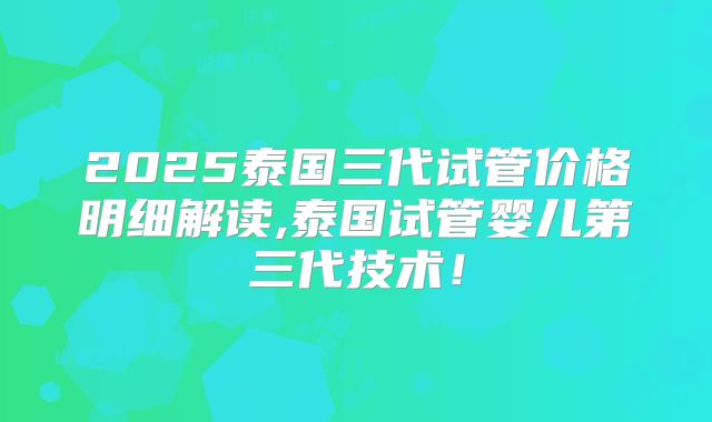 2025泰国三代试管价格明细解读,泰国试管婴儿第三代技术!