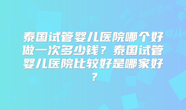 泰国试管婴儿医院哪个好做一次多少钱？泰国试管婴儿医院比较好是哪家好？
