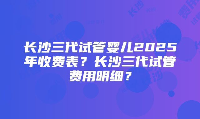 长沙三代试管婴儿2025年收费表？长沙三代试管费用明细？