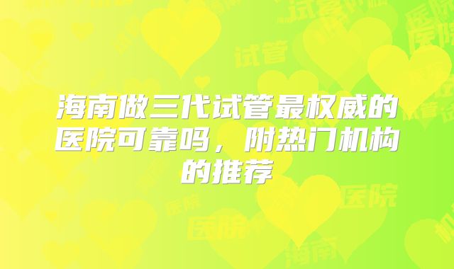 海南做三代试管最权威的医院可靠吗,附热门机构的推荐