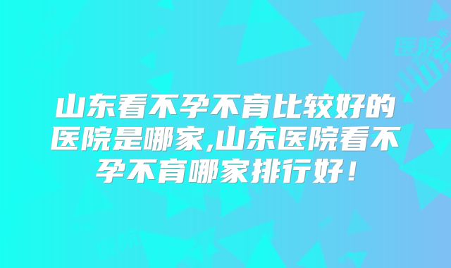 山东看不孕不育比较好的医院是哪家,山东医院看不孕不育哪家排行好!