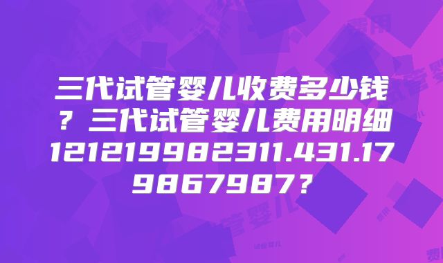 三代试管婴儿收费多少钱？三代试管婴儿费用明细121219982311.431.179867987？