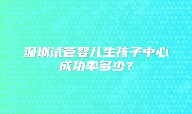 深圳试管婴儿生孩子中心成功率多少？