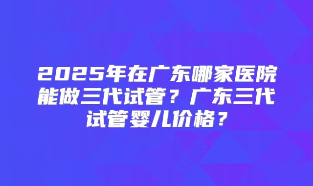 2025年在广东哪家医院能做三代试管?广东三代试管婴儿价格?