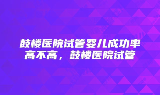 鼓楼医院试管婴儿成功率高不高，鼓楼医院试管