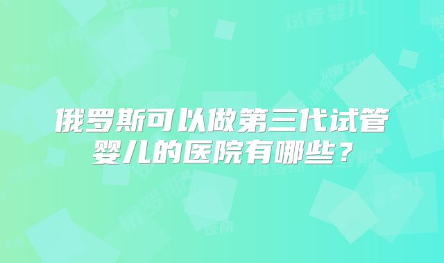 俄罗斯可以做第三代试管婴儿的医院有哪些?