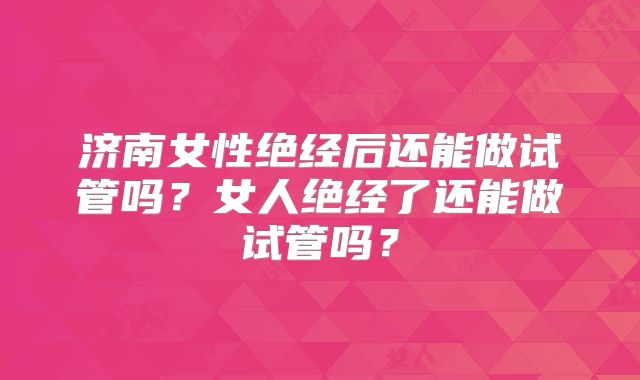 济南女性绝经后还能做试管吗？女人绝经了还能做试管吗？