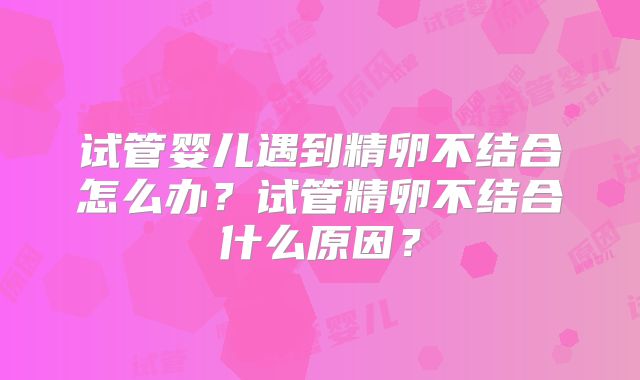 试管婴儿遇到精卵不结合怎么办？试管精卵不结合什么原因？