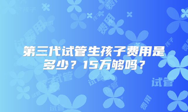 第三代试管生孩子费用是多少？15万够吗？