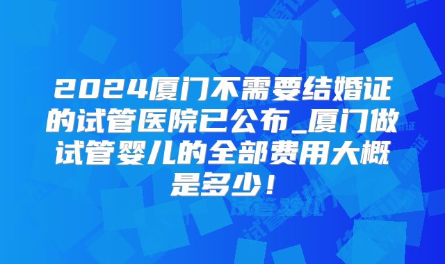 2024厦门不需要结婚证的试管医院已公布_厦门做试管婴儿的全部费用大概是多少!