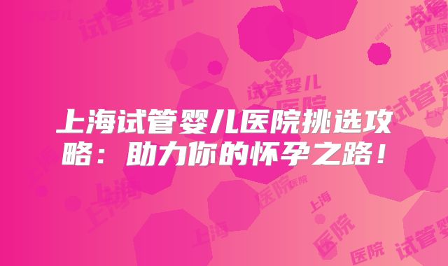 上海试管婴儿医院挑选攻略:助力你的怀孕之路!