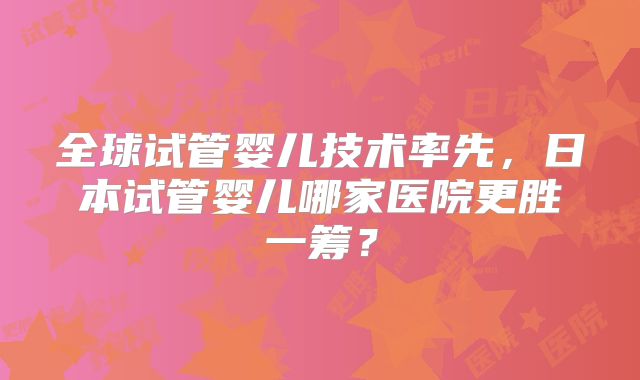 全球试管婴儿技术率先，日本试管婴儿哪家医院更胜一筹？
