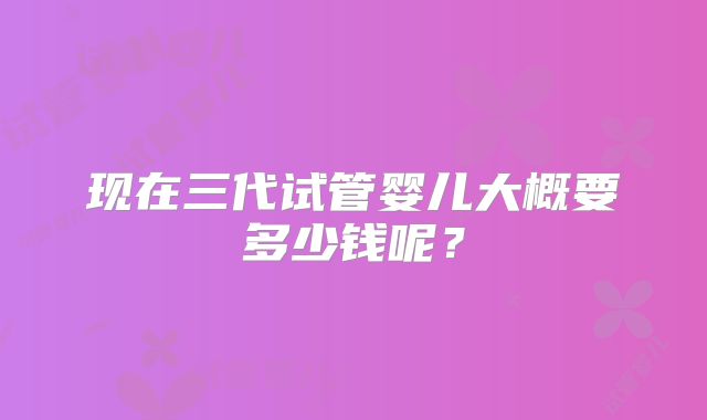 现在三代试管婴儿大概要多少钱呢?