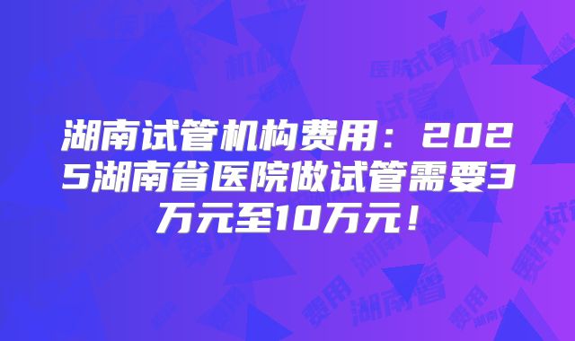 湖南试管机构费用:2025湖南省医院做试管需要3万元至10万元!