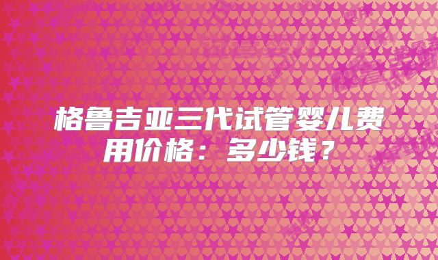 格鲁吉亚三代试管婴儿费用价格:多少钱?
