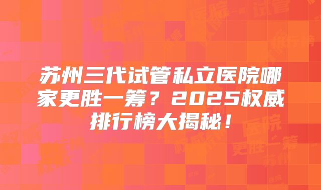 苏州三代试管私立医院哪家更胜一筹？2025权威排行榜大揭秘！