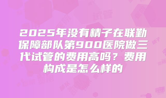 2025年没有精子在联勤保障部队第900医院做三代试管的费用高吗？费用构成是怎么样的