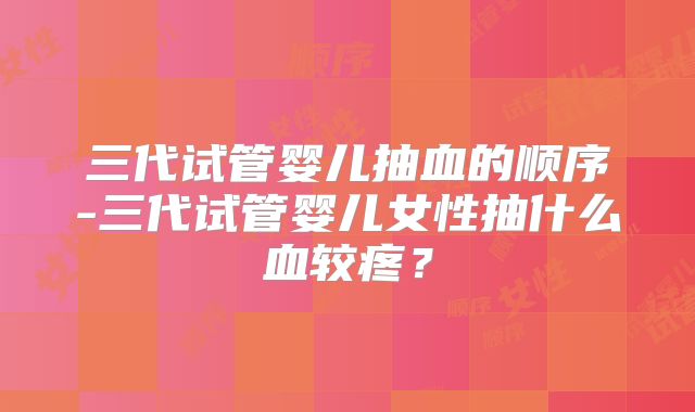 三代试管婴儿抽血的顺序-三代试管婴儿女性抽什么血较疼?