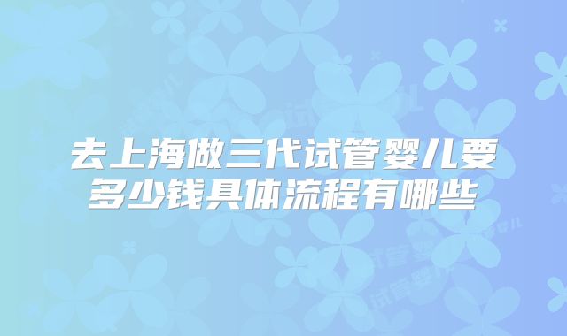 去上海做三代试管婴儿要多少钱具体流程有哪些