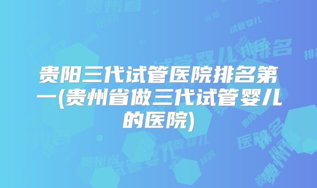 贵阳三代试管医院排名第一(贵州省做三代试管婴儿的医院)
