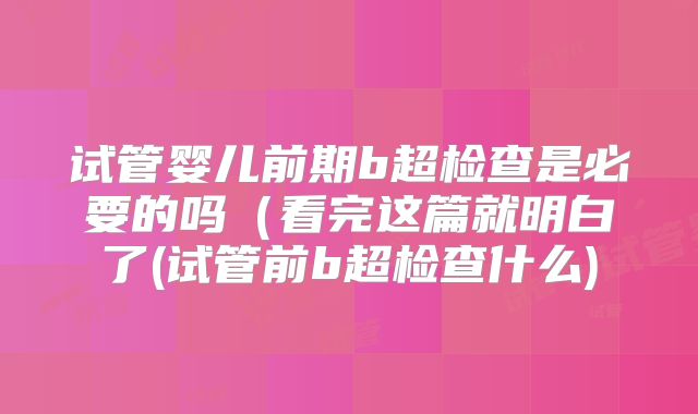 试管婴儿前期b超检查是必要的吗（看完这篇就明白了(试管前b超检查什么)