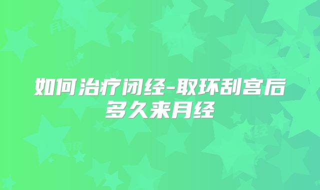 如何治疗闭经-取环刮宫后多久来月经