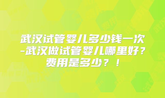 武汉试管婴儿多少钱一次-武汉做试管婴儿哪里好？费用是多少？！