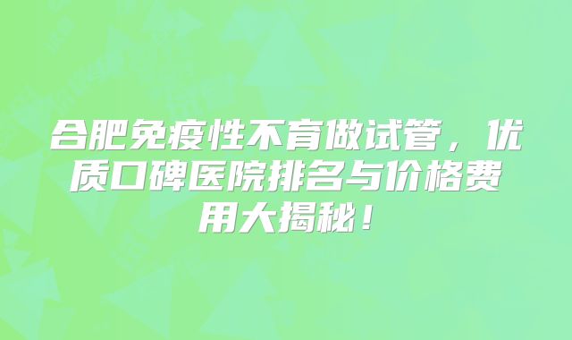 合肥免疫性不育做试管，优质口碑医院排名与价格费用大揭秘！