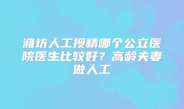 潍坊人工授精哪个公立医院医生比较好？高龄夫妻做人工