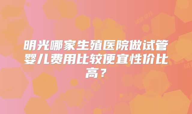 明光哪家生殖医院做试管婴儿费用比较便宜性价比高？