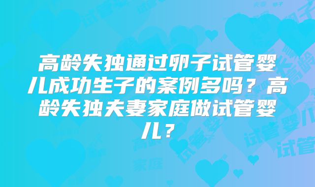高龄失独通过卵子试管婴儿成功生子的案例多吗？高龄失独夫妻家庭做试管婴儿？