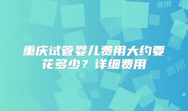重庆试管婴儿费用大约要花多少？详细费用