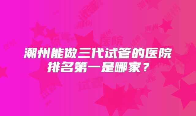 潮州能做三代试管的医院排名第一是哪家?