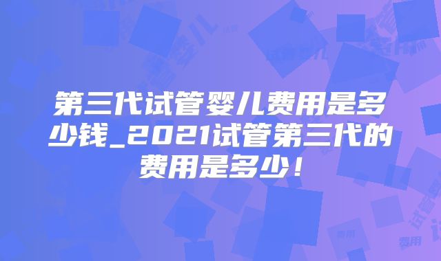第三代试管婴儿费用是多少钱_2021试管第三代的费用是多少!