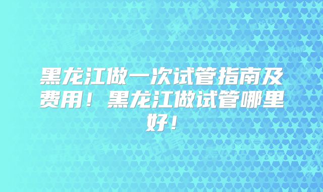 黑龙江做一次试管指南及费用!黑龙江做试管哪里好!