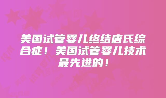 美国试管婴儿终结唐氏综合症!美国试管婴儿技术最先进的!