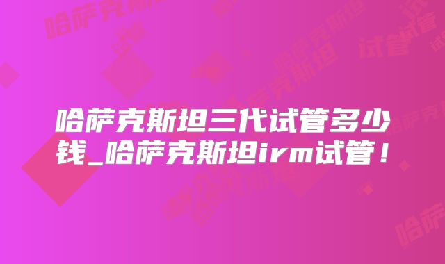 哈萨克斯坦三代试管多少钱_哈萨克斯坦irm试管！