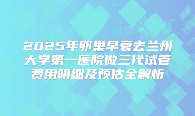 2025年卵巢早衰去兰州大学第一医院做三代试管费用明细及预估全解析