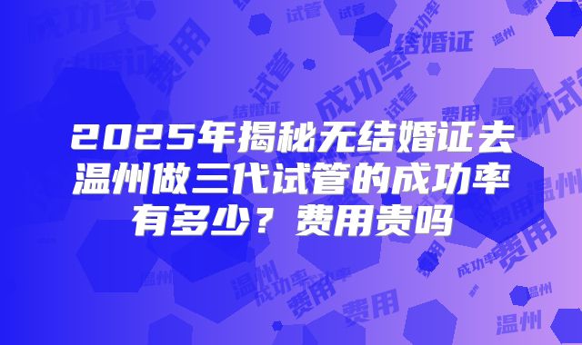 2025年揭秘无结婚证去温州做三代试管的成功率有多少？费用贵吗
