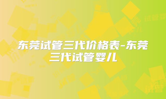 东莞试管三代价格表-东莞三代试管婴儿