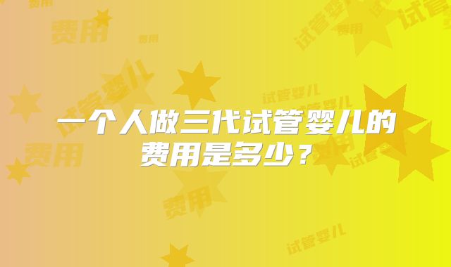 一个人做三代试管婴儿的费用是多少？