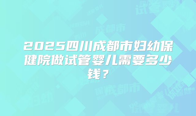 2025四川成都市妇幼保健院做试管婴儿需要多少钱？